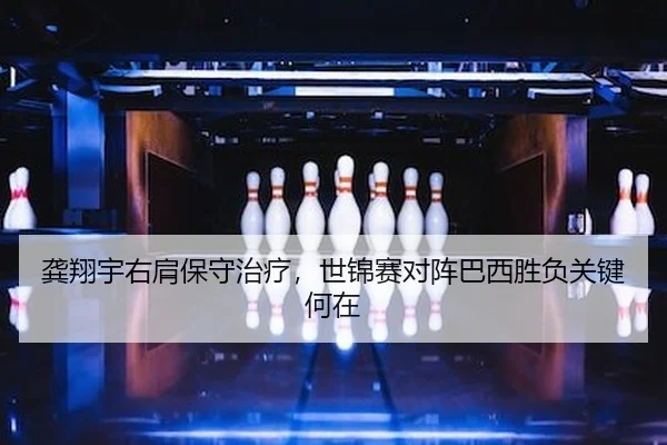龚翔宇右肩保守治疗，世锦赛对阵巴西胜负关键何在